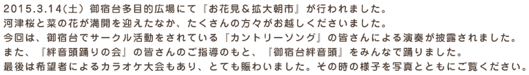 2015.3.14(土）御宿台多目的広場にて『お花見＆拡大朝市』が行われました。
河津桜と菜の花が満開を迎えたなか、たくさんの方々がお越しくださいました。
今回は、御宿台でサークル活動をされている『カントリーソング』の皆さんによる演奏が披露されました。
また、『絆音頭踊りの会』の皆さんのご指導のもと、『御宿台絆音頭』をみんなで踊りました。
最後は希望者によるカラオケ大会もあり、とても賑わいました。その時の様子を写真とともにご覧ください。